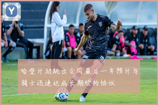 哈登计划跳出合同最后一年预计与骑士迅速达成长期续约协议