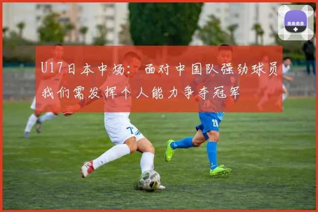 U17日本中场：面对中国队强劲球员我们需发挥个人能力争夺冠军
