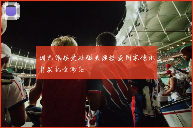 姆巴佩接受核磁共振检查国家德比首发机会渺茫