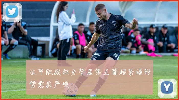 法甲欧战积分暂居第五葡超紧逼形势愈发严峻