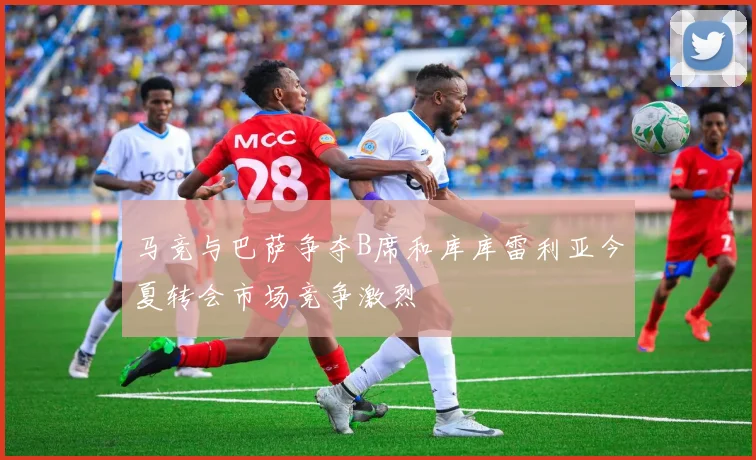 马竞与巴萨争夺B席和库库雷利亚今夏转会市场竞争激烈