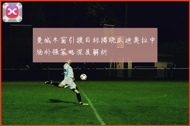 曼城冬窗引援目标揭晓瓜迪奥拉中场补强策略深度解析