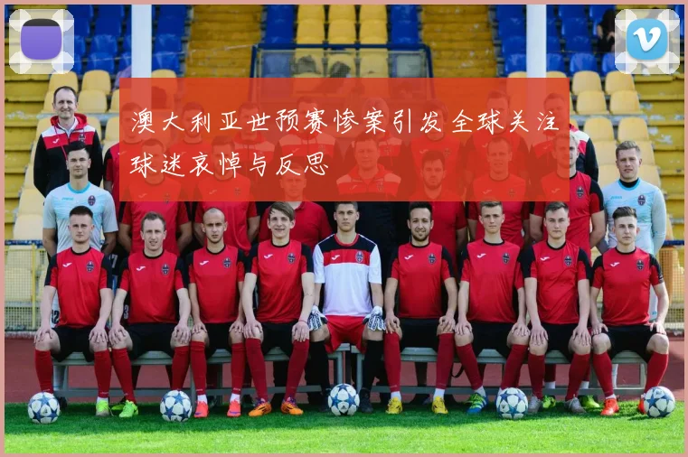 澳大利亚世预赛惨案引发全球关注球迷哀悼与反思