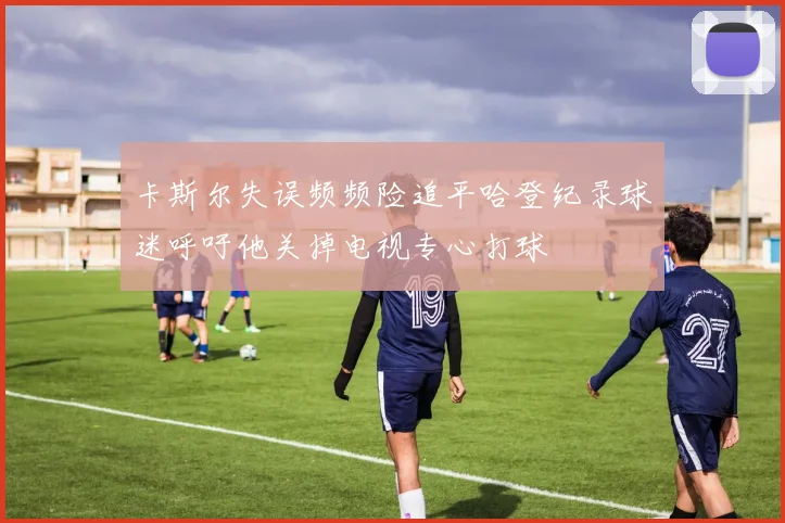 卡斯尔失误频频险追平哈登纪录球迷呼吁他关掉电视专心打球