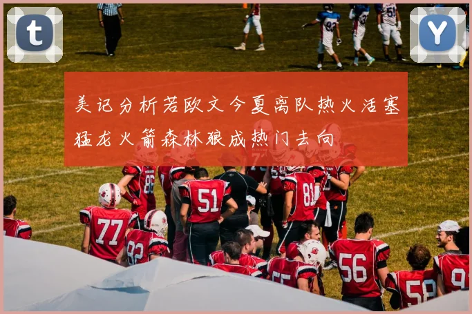 美记分析若欧文今夏离队热火活塞猛龙火箭森林狼成热门去向