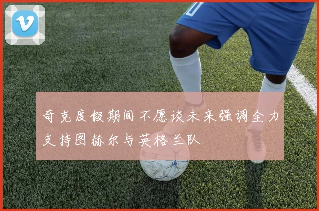 奇克度假期间不愿谈未来强调全力支持图赫尔与英格兰队