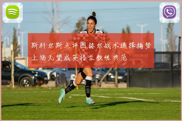 斯科尔斯点评图赫尔战术选择梅努上场无望成英格兰教练典范