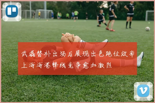武磊替补出场后展现出色跑位效率上海海港锋线竞争愈加激烈