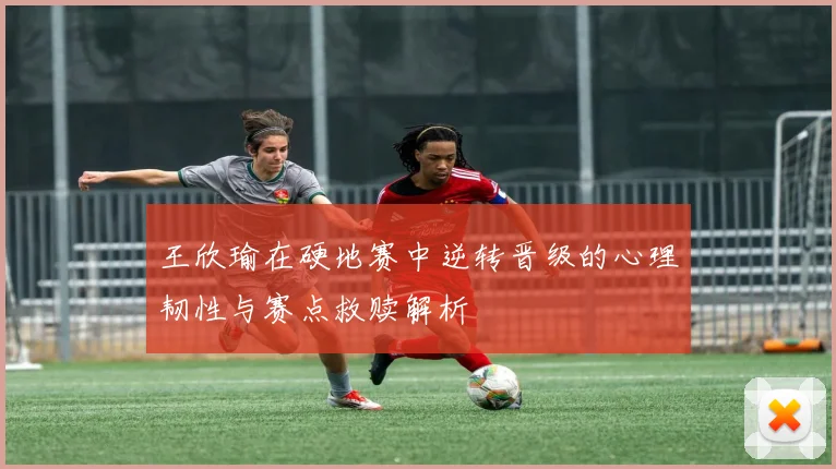 王欣瑜在硬地赛中逆转晋级的心理韧性与赛点救赎解析