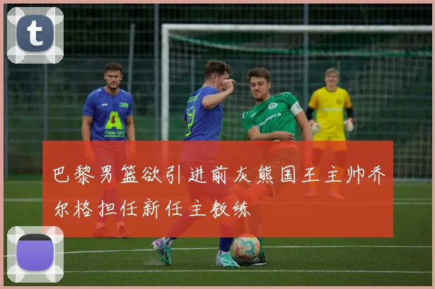 巴黎男篮欲引进前灰熊国王主帅乔尔格担任新任主教练