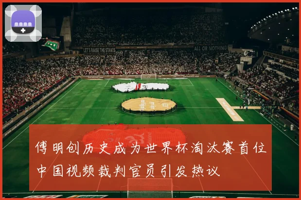 傅明创历史成为世界杯淘汰赛首位中国视频裁判官员引发热议