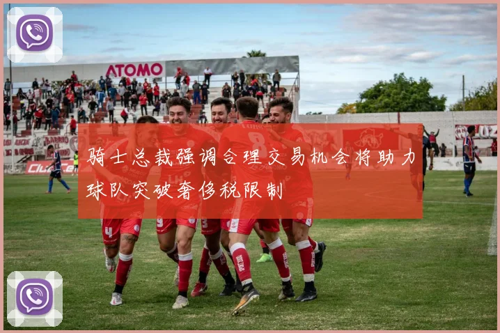 骑士总裁强调合理交易机会将助力球队突破奢侈税限制