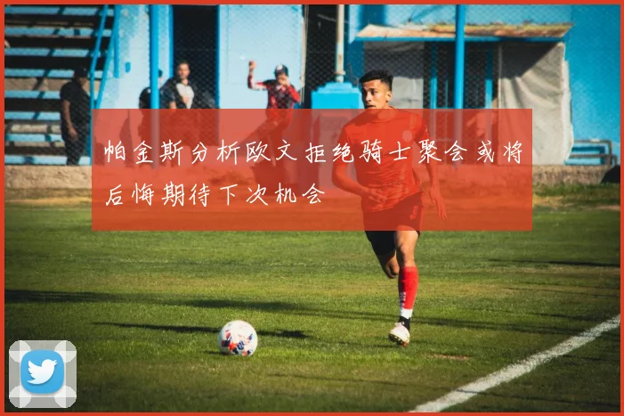 帕金斯分析欧文拒绝骑士聚会或将后悔期待下次机会
