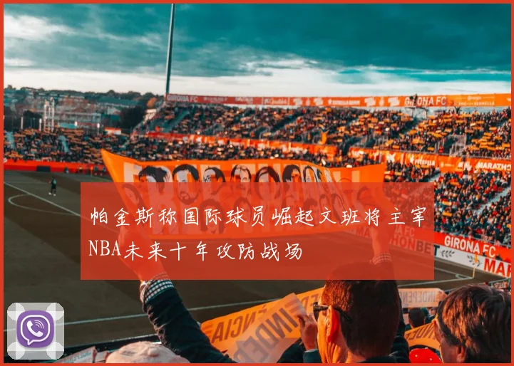 帕金斯称国际球员崛起文班将主宰NBA未来十年攻防战场