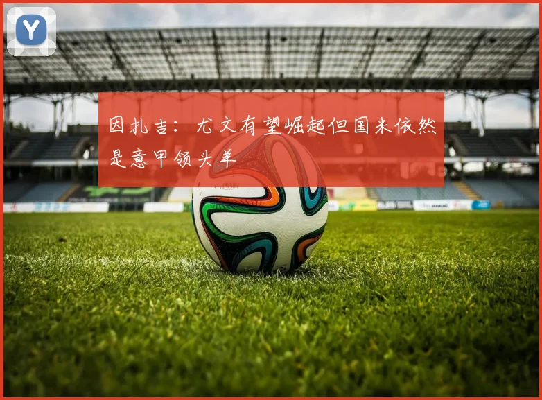 因扎吉：尤文有望崛起但国米依然是意甲领头羊