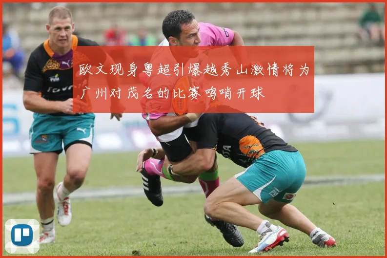 欧文现身粤超引爆越秀山激情将为广州对茂名的比赛鸣哨开球