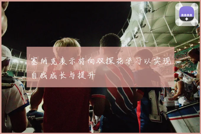 塞纳克表示将向双探花学习以实现自我成长与提升