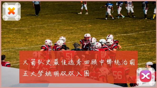 火箭队史最佳选秀回顾中锋统治前五大梦姚明双双入围