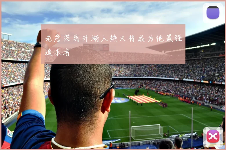 老詹若离开湖人热火将成为他最强追求者