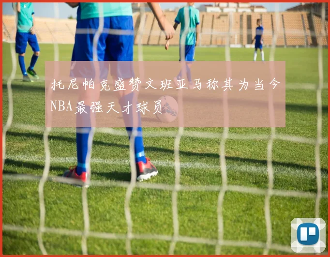 托尼帕克盛赞文班亚马称其为当今NBA最强天才球员
