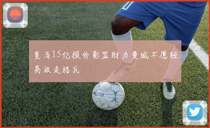 皇马15亿报价彰显财力曼城不愿轻易放走格瓦