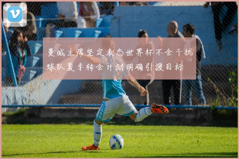 曼城主席坚定表态世界杯不会干扰球队夏季转会计划明确引援目标