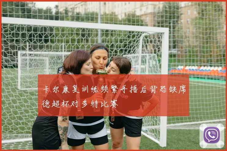 卡尔康复训练频繁手捂后背恐缺席德超杯对多特比赛
