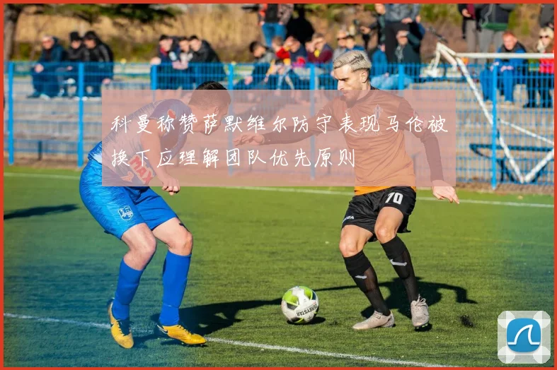 科曼称赞萨默维尔防守表现马伦被换下应理解团队优先原则